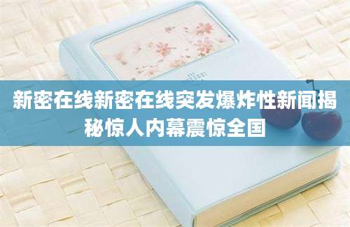 新密在线新密在线突发爆炸性新闻揭秘惊人内幕震惊全国