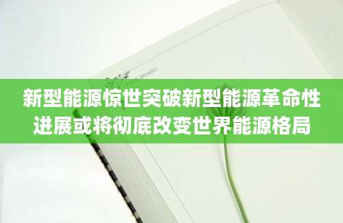 新型能源惊世突破新型能源革命性进展或将彻底改变世界能源格局