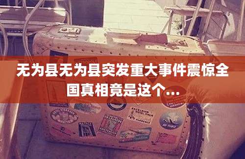 无为县无为县突发重大事件震惊全国真相竟是这个...