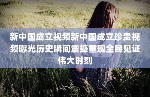 新中国成立视频新中国成立珍贵视频曝光历史瞬间震撼重现全民见证伟大时刻