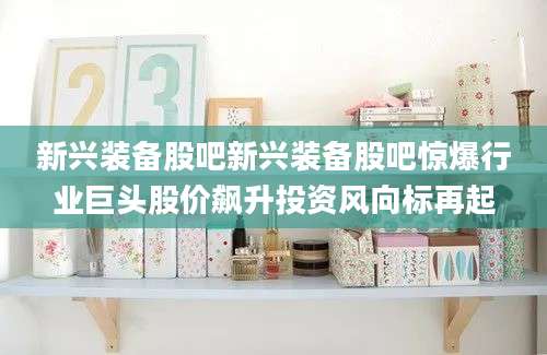 新兴装备股吧新兴装备股吧惊爆行业巨头股价飙升投资风向标再起