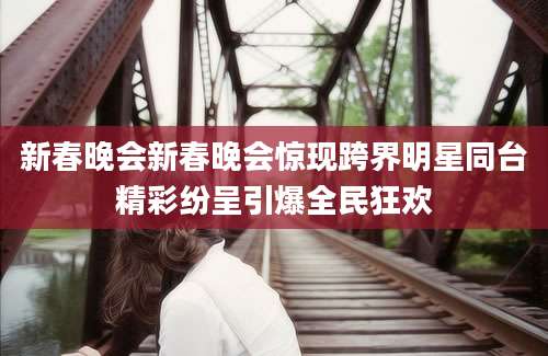 新春晚会新春晚会惊现跨界明星同台精彩纷呈引爆全民狂欢
