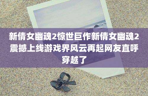 新倩女幽魂2惊世巨作新倩女幽魂2震撼上线游戏界风云再起网友直呼穿越了