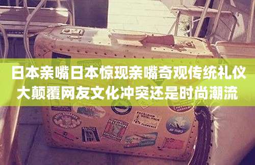 日本亲嘴日本惊现亲嘴奇观传统礼仪大颠覆网友文化冲突还是时尚潮流