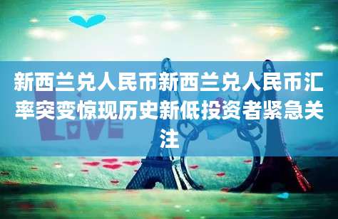 新西兰兑人民币新西兰兑人民币汇率突变惊现历史新低投资者紧急关注