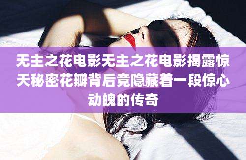 无主之花电影无主之花电影揭露惊天秘密花瓣背后竟隐藏着一段惊心动魄的传奇