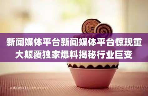 新闻媒体平台新闻媒体平台惊现重大颠覆独家爆料揭秘行业巨变