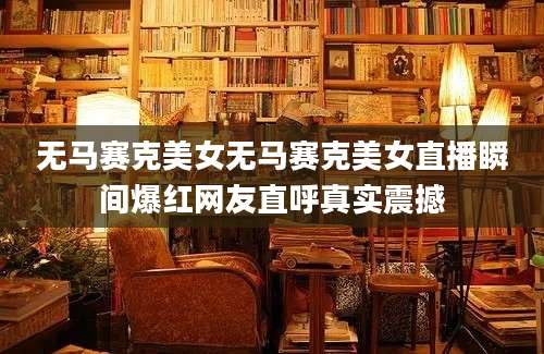 无马赛克美女无马赛克美女直播瞬间爆红网友直呼真实震撼