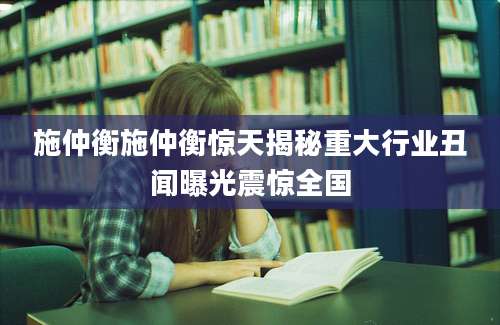 施仲衡施仲衡惊天揭秘重大行业丑闻曝光震惊全国