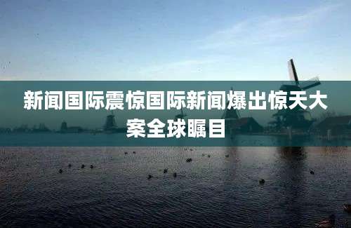 新闻国际震惊国际新闻爆出惊天大案全球瞩目