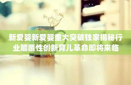 新爱婴新爱婴重大突破独家揭秘行业颠覆性创新育儿革命即将来临