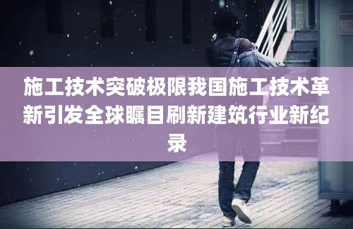 施工技术突破极限我国施工技术革新引发全球瞩目刷新建筑行业新纪录