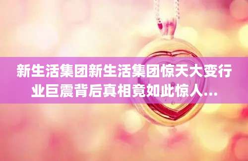 新生活集团新生活集团惊天大变行业巨震背后真相竟如此惊人...
