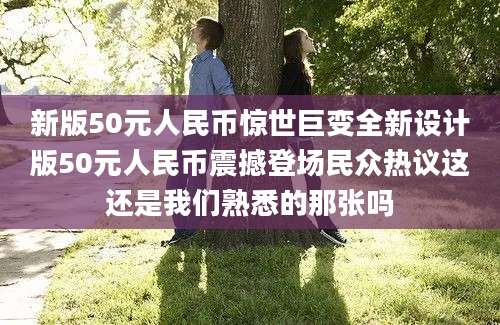 新版50元人民币惊世巨变全新设计版50元人民币震撼登场民众热议这还是我们熟悉的那张吗