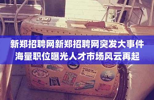 新郑招聘网新郑招聘网突发大事件海量职位曝光人才市场风云再起