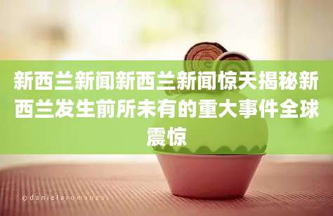 新西兰新闻新西兰新闻惊天揭秘新西兰发生前所未有的重大事件全球震惊