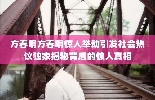 方春明方春明惊人举动引发社会热议独家揭秘背后的惊人真相