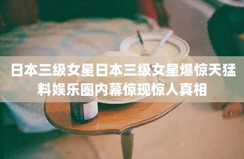 日本三级女星日本三级女星爆惊天猛料娱乐圈内幕惊现惊人真相