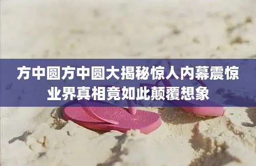 方中圆方中圆大揭秘惊人内幕震惊业界真相竟如此颠覆想象
