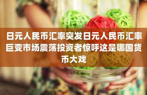 日元人民币汇率突发日元人民币汇率巨变市场震荡投资者惊呼这是哪国货币大戏