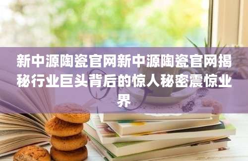 新中源陶瓷官网新中源陶瓷官网揭秘行业巨头背后的惊人秘密震惊业界