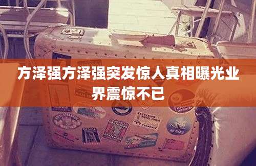 方泽强方泽强突发惊人真相曝光业界震惊不已
