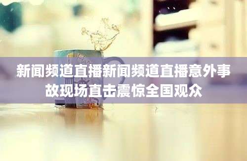 新闻频道直播新闻频道直播意外事故现场直击震惊全国观众