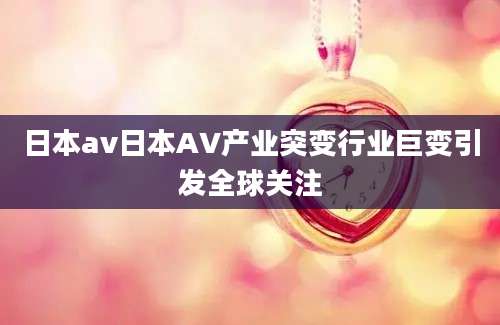 日本av日本AV产业突变行业巨变引发全球关注