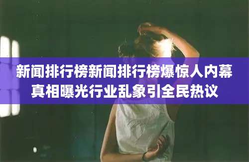 新闻排行榜新闻排行榜爆惊人内幕真相曝光行业乱象引全民热议
