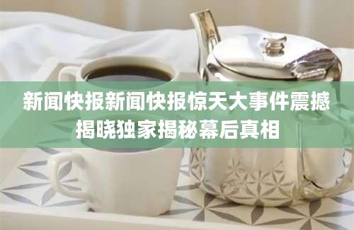 新闻快报新闻快报惊天大事件震撼揭晓独家揭秘幕后真相