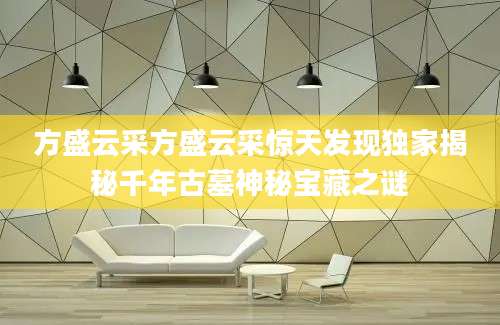 方盛云采方盛云采惊天发现独家揭秘千年古墓神秘宝藏之谜
