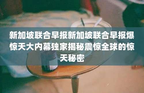 新加坡联合早报新加坡联合早报爆惊天大内幕独家揭秘震惊全球的惊天秘密