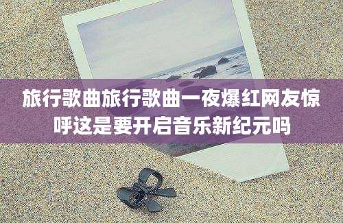 旅行歌曲旅行歌曲一夜爆红网友惊呼这是要开启音乐新纪元吗