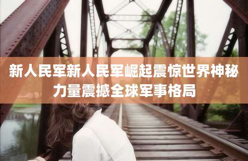 新人民军新人民军崛起震惊世界神秘力量震撼全球军事格局