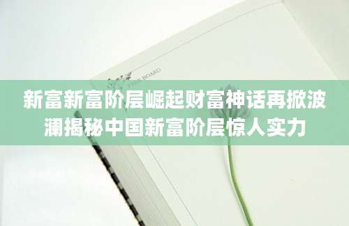 新富新富阶层崛起财富神话再掀波澜揭秘中国新富阶层惊人实力
