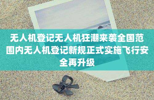 无人机登记无人机狂潮来袭全国范围内无人机登记新规正式实施飞行安全再升级