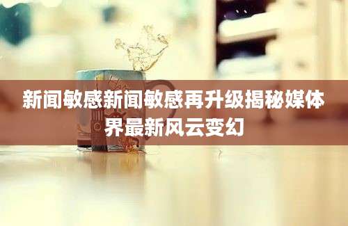 新闻敏感新闻敏感再升级揭秘媒体界最新风云变幻