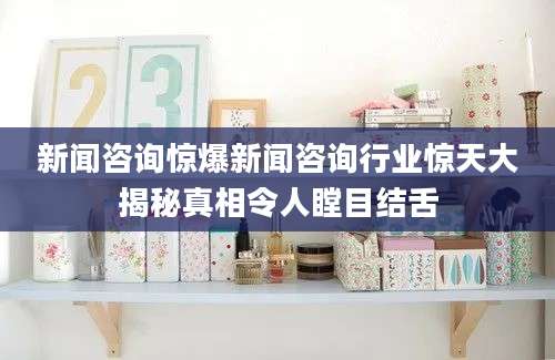 新闻咨询惊爆新闻咨询行业惊天大揭秘真相令人瞠目结舌