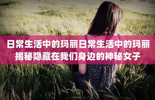 日常生活中的玛丽日常生活中的玛丽揭秘隐藏在我们身边的神秘女子