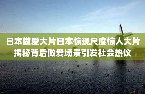 日本做爱大片日本惊现尺度惊人大片揭秘背后做爱场景引发社会热议