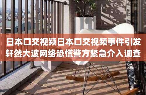 日本口交视频日本口交视频事件引发轩然大波网络恐慌警方紧急介入调查