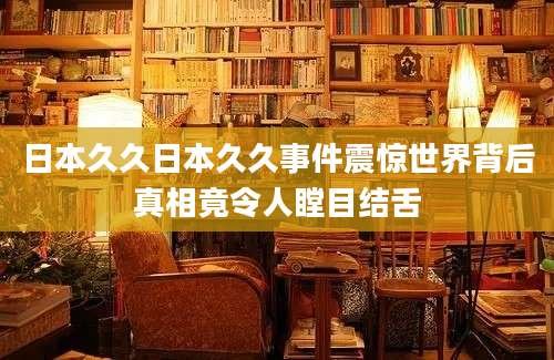 日本久久日本久久事件震惊世界背后真相竟令人瞠目结舌