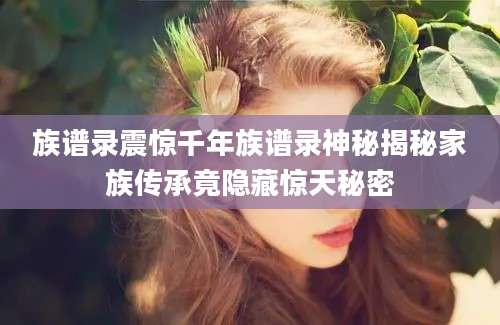 族谱录震惊千年族谱录神秘揭秘家族传承竟隐藏惊天秘密