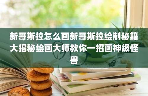 新哥斯拉怎么画新哥斯拉绘制秘籍大揭秘绘画大师教你一招画神级怪兽