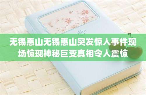 无锡惠山无锡惠山突发惊人事件现场惊现神秘巨变真相令人震惊