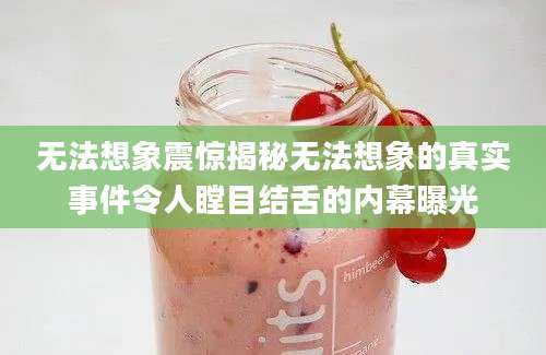 无法想象震惊揭秘无法想象的真实事件令人瞠目结舌的内幕曝光