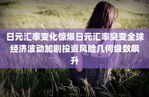 日元汇率变化惊爆日元汇率突变全球经济波动加剧投资风险几何级数飙升