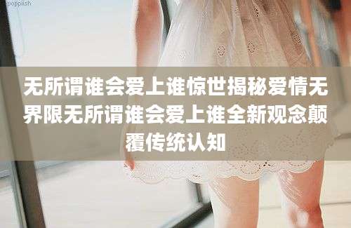 无所谓谁会爱上谁惊世揭秘爱情无界限无所谓谁会爱上谁全新观念颠覆传统认知