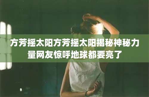 方芳摇太阳方芳摇太阳揭秘神秘力量网友惊呼地球都要亮了