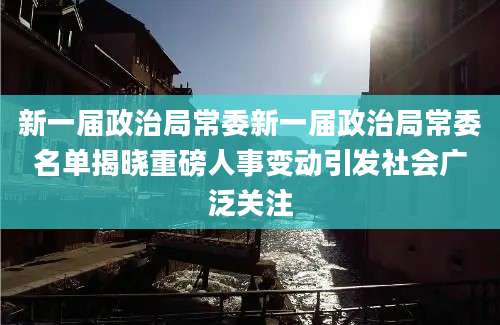 新一届政治局常委新一届政治局常委名单揭晓重磅人事变动引发社会广泛关注